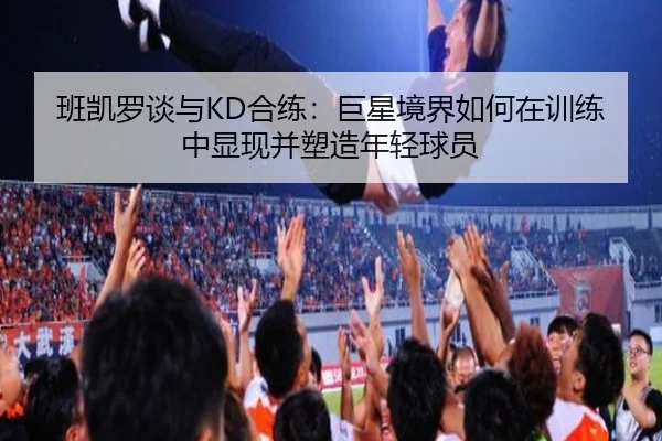 班凯罗谈与KD合练：巨星境界如何在训练中显现并塑造年轻球员