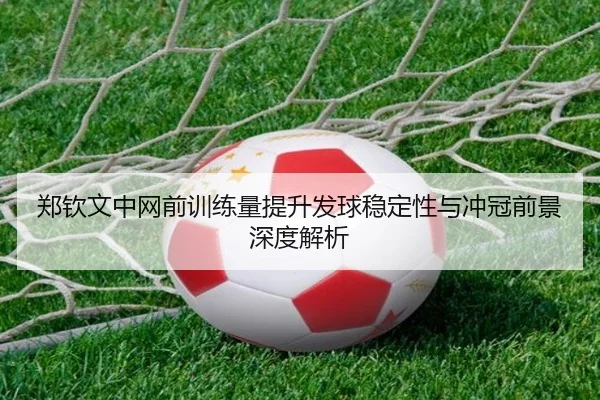 郑钦文中网前训练量提升发球稳定性与冲冠前景深度解析